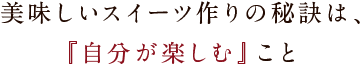 美味しいスイーツ作りの秘訣は、『自分が楽しむ』こと